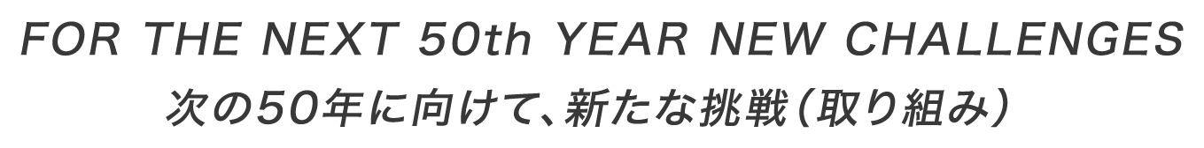 FOR THE NEXT 50th YEAR NEW CHALLENGES<br>次の50年に向けて、新たな挑戦（取り組み）
